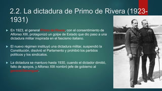 2.2. La dictadura de Primo de Rivera (1923-
1931)
 En 1923, el general Primo de Rivera, con el consentimiento de
Alfonso XIII, protagonizó un golpe de Estado que dio paso a una
dictadura militar inspirada en el fascismo italiano.
 El nuevo régimen instituyó una dictadura militar, suspendió la
Constitución, disolvió el Parlamento y prohibió los partidos
políticos y los sindicatos.
 La dictadura se mantuvo hasta 1930, cuando el dictador dimitió,
falto de apoyos, y Alfonso XIII nombró jefe de gobierno al
general Berenguer.
 