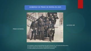 Sin embargo, toda la popularidad que ganó al poner fin a la Guerra de Marruecos,
la perdió cuando hizo intentos de perpetuarse en el poder.
Su caída acabará provocando la caída de la monarquía
ALFONSO XIII
PRIMO DE RIVERA
GOBIERNO DE PRIMO DE RIVERA EN 1925
 