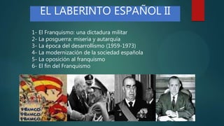 1- El Franquismo: una dictadura militar
2- La posguerra: miseria y autarquía
3- La época del desarrollismo (1959-1973)
4- La modernización de la sociedad española
5- La oposición al franquismo
6- El fin del Franquismo
EL LABERINTO ESPAÑOL II
 
