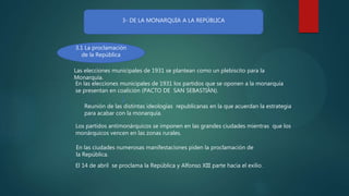 3- DE LA MONARQUÍA A LA REPÚBLICA
3.1 La proclamación
de la República
En las elecciones municipales de 1931 los partidos que se oponen a la monarquía
se presentan en coalición (PACTO DE SAN SEBASTIÁN).
Los partidos antimonárquicos se imponen en las grandes ciudades mientras que los
monárquicos vencen en las zonas rurales.
Las elecciones municipales de 1931 se plantean como un plebiscito para la
Monarquía.
Reunión de las distintas ideologías republicanas en la que acuerdan la estrategia
para acabar con la monarquía.
El 14 de abril se proclama la República y Alfonso XIII parte hacia el exilio.
En las ciudades numerosas manifestaciones piden la proclamación de
la República.
 