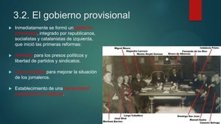 3.2. El gobierno provisional
 Inmediatamente se formó un gobierno
provisional, integrado por republicanos,
socialistas y catalanistas de izquierda,
que inició las primeras reformas:
 Amnistía para los presos políticos y
libertad de partidos y sindicatos.
 Leyes sociales para mejorar la situación
de los jornaleros.
 Establecimiento de una Generalidad
provisional de Cataluña.
 