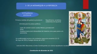 3- DE LA MONARQUÍA A LA REPÚBLICA
3.2 El gobierno
provisional
Primeras medidas del gobierno provisional.
Amnistía para los presos políticos.
Leyes de carácter social: Jurados Mixtos y jornada de 8
horas
Establecimiento de la Generalidad de Cataluña como paso previo a la
autonomía.
LA conflictividad social es una constante: quema de conventos (11-13
de mayo de 1931) y huelgas obreras de la CNT.
Junio de 1931: Elecciones a Cortes Constituyentes con victoria republicano-socialista
Constitución de diciembre de 1931
Republicanos, socialistas,
catalanistas de izquierda.
 
