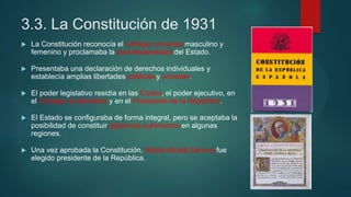 3.3. La Constitución de 1931
 La Constitución reconocía el sufragio universal masculino y
femenino y proclamaba la aconfesionalidad del Estado.
 Presentaba una declaración de derechos individuales y
establecía amplias libertades públicas y privadas.
 El poder legislativo residía en las Cortes, el poder ejecutivo, en
el Consejo de Ministros y en el Presidente de la República.
 El Estado se configuraba de forma integral, pero se aceptaba la
posibilidad de constituir gobiernos autónomos en algunas
regiones.
 Una vez aprobada la Constitución, Niceto Alcalá Zamora fue
elegido presidente de la República.
 