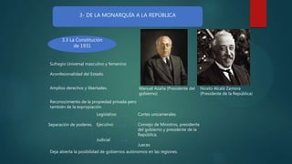 3- DE LA MONARQUÍA A LA REPÚBLICA
3.3 La Constitución
de 1931
Sufragio Universal masculino y femenino
Aconfesionalidad del Estado.
Amplios derechos y libertades.
Reconocimiento de la propiedad privada pero
también de la expropiación.
Separación de poderes.
Legislativo
Ejecutivo
Judicial
Cortes unicamerales
Consejo de Ministros, presidente
del gobierno y presidente de la
República.
Jueces
Manuel Azaña (Presidente del
gobierno)
Niceto Alcalá Zamora
(Presidente de la República)
Deja abierta la posibilidad de gobiernos autónomos en las regiones.
 