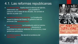 4.1. Las reformas republicanas
 La reforma militar. Azaña inició la reforma del ejército,
elaborando una ley de retiros que posibilitó la
jubilación de la mitad de los oficiales. Se sometió el
ejército al poder civil.
 La reforma religiosa y educativa. La Constitución
separó la Iglesia del Estado. El gobierno trató de
promover una educación laica.
 La reforma territorial. La Constitución abrió el camino
a la descentralización del Estado, ofreciendo la
posibilidad de elaborar estatutos de autonomía y crear
gobiernos autónomos.
 La reforma agraria. Se abordó el problema del
latifundismo.
 