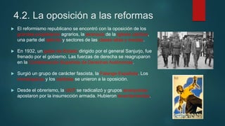4.2. La oposición a las reformas
 El reformismo republicano se encontró con la oposición de los
grandes propietarios agrarios, la jerarquía de la Iglesia católica,
una parte del ejército y sectores de las clases altas y medias.
 En 1932, un golpe de Estado dirigido por el general Sanjurjo, fue
frenado por el gobierno. Las fuerzas de derecha se reagruparon
en la Confederación Española de Derechas Autónomas.
 Surgió un grupo de carácter fascista, la Falange Española. Los
monárquicos y los carlistas se unieron a la oposición.
 Desde el obrerismo, la UGT se radicalizó y grupos anarquistas
apostaron por la insurrección armada. Hubieron levantamientos.
 