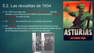 5.2. Las revueltas de 1934
 En 1934 tuvo lugar una remodelación del gobierno, que dio
entrada a tres ministros de la CEDA. Esto encendió el estallido
de revueltas en todo el país.
 En Asturias, la revolución tuvo un carácter más social.
 En Cataluña, fue el propio presidente Lluís Companys el que
encabezó la insurrección, proclamando el Estado catalán dentro
de la República Española. La rebelión fue sofocada.
 