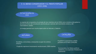 5- EL BIENIO CONSERVADOR Y EL FRENTE POPULAR
(1933-1936)
5.2 Las revueltas de
1934
La repulsa de la izquierda a la entrada de tres miembros de la CEDA como ministros del gobierno
provoca el inicio de la revolución promovida por sectores del movimiento obrero y del
nacionalismo catalán.
La huelga general tuvo mucha repercusión en Asturias y Cataluña
ASTURIAS CATALUÑA
Socialistas, comunistas y anarquistas ocupan los centros
mineros
El ejército reprime el movimiento revolucionario: 2000 muertos
El gobierno autonómico catalán
proclama el ESTADO CATALÁN.
Se encarcela a los líderes políticos
catalanes y se suspende el Estatuto de
Autonomía.
 