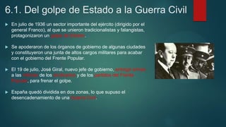 6.1. Del golpe de Estado a la Guerra Civil
 En julio de 1936 un sector importante del ejército (dirigido por el
general Franco), al que se unieron tradicionalistas y falangistas,
protagonizaron un golpe de Estado.
 Se apoderaron de los órganos de gobierno de algunas ciudades
y constituyeron una junta de altos cargos militares para acabar
con el gobierno del Frente Popular.
 El 19 de julio, José Giral, nuevo jefe de gobierno, entregó armas
a las milicias de los sindicados y de los partidos del Frente
Popular, para frenar el golpe.
 España quedó dividida en dos zonas, lo que supuso el
desencadenamiento de una Guerra Civil.
 