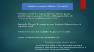 ¿Cuáles fueron las causas de la Guerra Civil Española?
Rechazo y oposición de la oligarquía tradicional (caciques, grandes
propietarios agrarios, jerarquía eclesiástica, alta burguesía urbana) a las
reformas que ponían en cuestión su preeminencia.
Polarización creciente de la sociedad en dos grupos irreconciliables.
La mala situación económica nacional e internacional
Las clases adineradas sacaron su dinero del país desde la caída de la
Monarquía; el endeudamiento del Estado durante la dictadura de Primo de
Rivera había limitado los recursos de la República.
Las grandes diferencias de riqueza y la escasez de clases medias provocaban una
gran tensión social.
El contexto económico era el de la Gran Depresión
 