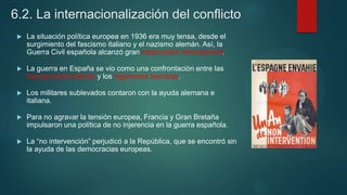 6.2. La internacionalización del conflicto
 La situación política europea en 1936 era muy tensa, desde el
surgimiento del fascismo italiano y el nazismo alemán. Así, la
Guerra Civil española alcanzó gran repercusión internacional.
 La guerra en España se vio como una confrontación entre las
fuerzas democráticas y los regímenes fascistas.
 Los militares sublevados contaron con la ayuda alemana e
italiana.
 Para no agravar la tensión europea, Francia y Gran Bretaña
impulsaron una política de no injerencia en la guerra española.
 La “no intervención” perjudicó a la República, que se encontró sin
la ayuda de las democracias europeas.
 