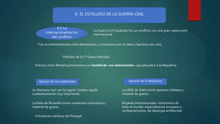 6- EL ESTALLIDO DE LA GUERRA CIVIL
6.2 La
internacionalización
del conflicto
La Guerra Civil Española fue un conflicto con una gran repercusión
internacional.
Fue un enfrentamiento entre democracia y comunismo por un lado y fascismo por otro.
Preludio de la 2ª Guerra Mundial.
Apoyos de los sublevados Apoyos de la República
La Alemania nazi con la Legión Cóndor: ayuda
cualitativamente muy importante.
La Italia de Mussolini envió numerosos voluntarios y
material de guerra.
Voluntarios católicos de Portugal
La URSS de Stalin envió asesores militares y
material de guerra.
Brigadas Internacionales: Voluntarios de
todo el mundo, especialmente europeos y
norteamericanos, de ideología antifascista.
Francia y Gran Bretaña promovieron un Comité de «no intervención» que perjudicó a la República.
 