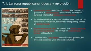 7.1. La zona republicana: guerra y revolución
 La revolución social. Se formaron Comités y se desató con
gran fuerza el anticlericalismo. Todo símbolo aristocrático,
burgués o religioso fue perseguido como enemigo.
 En septiembre de 1936 se formó un gobierno de coalición con
republicanos, comunistas, socialistas y anarquistas y se creó
un Ejército Popular.
 El enfrentamiento de 1937. Se produjo una división dentro de
las fuerzas republicanas y se produjo un enfrentamiento
armado en Barcelona.
 Como resultado, Juan Negrín formó un nuevo gobierno, sin
presencia anarquista y con influencia comunista.
 