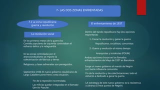 7- LAS DOS ZONAS ENFRENTADAS
7.1 La zona republicana:
guerra y revolución
La revolución social
El enfrentamiento de 1937
En los primeros meses de la guerra los
Comités populares de izquierda controlaban el
esfuerzo bélico y la retaguardia.
En las zonas controladas por el
anarcosindicalismo se impone la
colectivización de fábricas y tierras
Religiosos y clases adineradas son perseguidos.
Septiembre 1936: El nuevo gobierno republicano de
Largo Caballero pone freno a esta situación.
Las milicias quedan integradas en el llamado
Ejército Popular.
Fin de la represión incontrolada.
Dentro del bando republicano hay dos opciones
mayoritarias:
1- Frenar la revolución y ganar la guerra
2- Guerra y revolución al mismo tiempo
Republicanos, socialistas, comunistas
Anarquistas y trotskistas (POUM)
Ambas opciones chocan en los llamados
enfrentamientos de Mayo de 1937 en Barcelona.
Surge un nuevo gobierno al mando de Negrín
con fuerte influencia comunista.
LA estrategia de este nuevo gobierno es la resistencia
a ultranza ((Trece puntos de Negrín)
Fin de la revolución y las colectivizaciones; todo el
esfuerzo a dedicado a ganar la guerra.
 