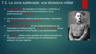7.2. La zona sublevada: una dictadura militar
 El nuevo Estado. Se inspiraba en el fascismo y defendía un
modelo social basado en el conservadurismo y en la
preeminencia del catolicismo.
 Uno de los primeros objetivos de las autoridades “nacionales”
era acabar con las reformas republicanas.
 Una represión sistemática. En las zonas dominadas por los
franquistas se institucionalizó la persecución sistemática de las
organizaciones del Frente Popular y sus representantes.
 La represión afectó a todos aquellos que habían apoyado a la
República y también a aquellos que no manifestaban su
adhesión al nuevo régimen.
 