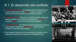 8.1. El desarrollo del conflicto
 El avance hacia Madrid. La estrategia de los sublevados era
avanzar desde el Sur hacia Madrid y tomar la capital. Los
sucesivos intentos fracasaron y cambiaron de frente.
 La Batalla del Norte. Entre abril y octubre de 1937, se libró la
Batalla del Norte. Se produjo el bombardeo de Guernica y
ocuparon Bilbao y otras zonas del norte de España.
 La Batalla del Ebro. En 1938, las tropas sublevadas avanzaron
sobre Aragón y llegaron al Mediterráneo por la zona de
Castellón. Cataluña quedó aislada.
 Para impedir el avance de los sublevados, el gobierno de la
República concentró sus fuerzas en la Batalla del Ebro.
 
