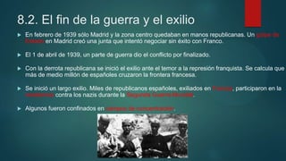 8.2. El fin de la guerra y el exilio
 En febrero de 1939 sólo Madrid y la zona centro quedaban en manos republicanas. Un golpe de
Estado en Madrid creó una junta que intentó negociar sin éxito con Franco.
 El 1 de abril de 1939, un parte de guerra dio el conflicto por finalizado.
 Con la derrota republicana se inició el exilio ante el temor a la represión franquista. Se calcula que
más de medio millón de españoles cruzaron la frontera francesa.
 Se inició un largo exilio. Miles de republicanos españoles, exiliados en Francia, participaron en la
resistencia contra los nazis durante la Segunda Guerra Mundial.
 Algunos fueron confinados en campos de concentración.
 