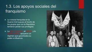1.3. Los apoyos sociales del
franquismo
 La victoria franquista en la
Guerra Civil supuso el triunfo de
los grupos que con la República
temieron perder sus privilegios.
 La gran burguesía, el ejército y la
Iglesia católica apoyaron un
régimen que garantizaba su
poder e influencia.
 