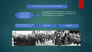1- El franquismo: una dictadura militar
3- LOS APOYOS
SOCIALES DEL
FRANQUISMO
Los grupos sociales que, durante las reformas de
la 2ª República, vieron peligrar sus privilegios, son
los que apoyaron al Franquismo.
La gran oligarquía agraria, de la
banca y de la industria El ejército La Iglesia
 