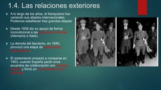 1.4. Las relaciones exteriores
 A lo largo de los años, el franquismo fue
variando sus aliados internacionales.
Podemos establecer tres grandes etapas:
 Desde 1939 dio su apoyo de forma
incondicional a las potencias fascistas
(Alemania e Italia).
 La derrota del fascismo, en 1945,
provocó una etapa de aislamiento
internacional.
 El aislamiento empezó a romperse en
1953, cuando España pactó unos
acuerdos de colaboración con Estados
Unidos y firmó un Concordato con el
Vaticano.
 