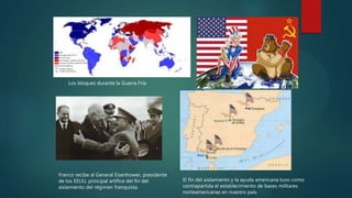 Los bloques durante la Guerra Fría
Franco recibe al General Eisenhower, presidente
de los EEUU, principal artífice del fin del
aislamiento del régimen franquista.
El fin del aislamiento y la ayuda americana tuvo como
contrapartida el establecimiento de bases militares
norteamericanas en nuestro país.
 