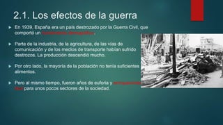 2.1. Los efectos de la guerra
 En 1939, España era un país destrozado por la Guerra Civil, que
comportó un hundimiento demográfico.
 Parte de la industria, de la agricultura, de las vías de
comunicación y de los medios de transporte habían sufrido
destrozos. La producción descendió mucho.
 Por otro lado, la mayoría de la población no tenía suficientes
alimentos.
 Pero al mismo tiempo, fueron años de euforia y enriquecimiento
fácil para unos pocos sectores de la sociedad.
 
