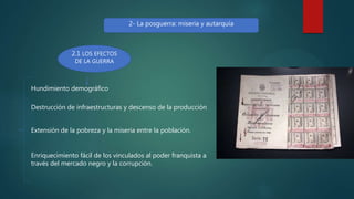 2- La posguerra: miseria y autarquía
2.1 LOS EFECTOS
DE LA GUERRA
Hundimiento demográfico
Destrucción de infraestructuras y descenso de la producción
Extensión de la pobreza y la miseria entre la población.
Enriquecimiento fácil de los vinculados al poder franquista a
través del mercado negro y la corrupción.
 
