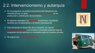 2.2. Intervencionismo y autarquía
 En la posguerra, la política económica del franquismo se
caracterizó por un gran intervencionismo del Estado en la
producción y distribución de los bienes.
 El régimen aspiraba a la autarquía económica, impulsada
también por el aislamiento y el boicot internacional.
 Para fomentar el desarrollo de la industria, se creó el Instituto
Nacional de Industria y se fundaron empresas públicas que se
ocupaban de los sectores no rentables para la iniciativa privada.
 Se siguió una política proteccionista.
 