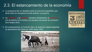 2.3. El estancamiento de la economía
 La autarquía fue un desastre para la economía española, que
tardó años en recuperar el nivel anterior a la guerra.
 La agricultura y la industria crecieron lentamente, el comercio
con el exterior era mínimo y la escasez de bienes de consumo
duró largos años.
 En consecuencia, el nivel de vida y la renta por cápita española
no alcanzaron las cifras de 1936 hasta 1953.
 