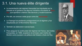 3.1. Una nueva élite dirigente
 La reorientación del régimen franquista fue impulsada por la
entrada en el gobierno de algunos ministros vinculados al Opus
Dei, que aportaron criterios más técnicos y modernizadores.
 Por ello, se conoce a este grupo como los tecnócratas.
 La Falange fue perdiendo protagonismo en el régimen y fue
desplazada por el Movimiento Nacional.
 También se elaboraron nuevas leyes.
 Para asegurar la continuidad del régimen de Franco, las Cortes
franquistas, en 1969, aceptaron al príncipe Juan Carlos de
Borbón como sucesor a la jefatura del Estado a título de Rey.
 