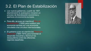 3.2. El Plan de Estabilización
 Los nuevos gobiernos, a partir de 1957,
abandonaron la autarquía e iniciaron un
proceso de liberalización económica y
apertura a la economía europea.
 Para ello, se puso en marcha el Plan de
Estabilización (1959) para sustituir una
economía cerrada por una economía
vinculada a los circuitos internacionales.
 El gobierno puso en marcha los Planes de
Desarrollo (1964-1975) para fomentar el
desarrollo industrial y disminuir los
desequilibrios entre las diferentes
regiones españolas.
 