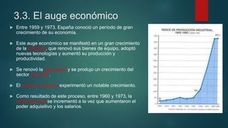 3.3. El auge económico
 Entre 1959 y 1973, España conoció un período de gran
crecimiento de su economía.
 Este auge económico se manifestó en un gran crecimiento
de la industria, que renovó sus bienes de equipo, adoptó
nuevas tecnologías y aumentó su producción y
productividad.
 Se renovó la agricultura y se produjo un crecimiento del
sector servicios.
 El comercio exterior experimentó un notable crecimiento.
 Como resultado de este proceso, entre 1960 y 1973, la
renta nacional se incrementó a la vez que aumentaron el
poder adquisitivo y los salarios.
 