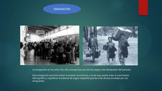 EMIGRACIÓN
La emigración en los años 50 y 60 a Europa fue uno de los rasgos más destacados del periodo.
Esta emigración permitió aliviar la presión económica y social que podría traer el crecimiento
demográfico y equilibrar la balanza de pagos española gracias a las divisas enviadas por los
emigrantes.
 