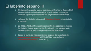 El laberinto español II
 El régimen franquista, que se estableció al final de la Guerra Civil,
se caracterizó por institucionalizar una dictadura con rasgos
fascistas y por el predominio de las viejas clases dominantes.
 La figura del dictador, el general Francisco Franco, presidió todo
el período.
 De 1939 a 1975, el franquismo concentró los poderes en manos
del dictador, había ausencia de Constitución, de sufragio y de
partidos políticos, así como privación de las libertades.
 Desde el punto de vista económico se pasó de una etapa de
estancamiento económico (1939-1959) a otra de fuerte
crecimiento económico (1959-1973).
 