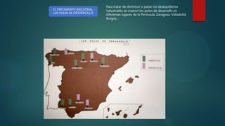 EL CRECIMIENTO INDUSTRIAL:
LOS POLOS DE DESARROLLO
Para tratar de disminuir o paliar los desequilibrios
industriales se crearon los polos de desarrollo en
diferentes lugares de la Península: Zaragoza, Valladolid,
Burgos…
 