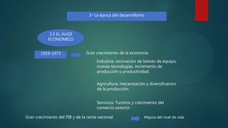 3- La época del desarrollismo
3.3 EL AUGE
ECONÓMICO
1959-1973 Gran crecimiento de la economía
Industria: renovación de bienes de equipo,
nuevas tecnologías, incremento de
producción y productividad.
Agricultura: mecanización y diversificación
de la producción.
Servicios: Turismo y crecimiento del
comercio exterior.
Gran crecimiento del PIB y de la renta nacional Mejora del nivel de vida
 