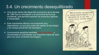 3.4. Un crecimiento desequilibrado
 Una de las claves del desarrollo económico de la década
de 1960 fue su vinculación a la economía de Europa
occidental, que permitió exportar los productos agrarios
e industriales.
 Este crecimiento afianzó una economía muy
dependiente, ya que gran parte del capital, la tecnología
y las divisas provenían del extranjero.
 La economía española resultaba poco competitiva y
concentrada en actividades que requerían mano de obra,
pero con poco contenido tecnológico.
 