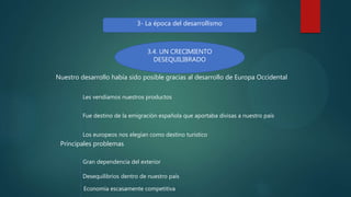 3- La época del desarrollismo
3.4. UN CRECIMIENTO
DESEQUILIBRADO
Nuestro desarrollo había sido posible gracias al desarrollo de Europa Occidental
Les vendíamos nuestros productos
Fue destino de la emigración española que aportaba divisas a nuestro país
Los europeos nos elegían como destino turístico
Principales problemas
Gran dependencia del exterior
Desequilibrios dentro de nuestro país
Economía escasamente competitiva
 
