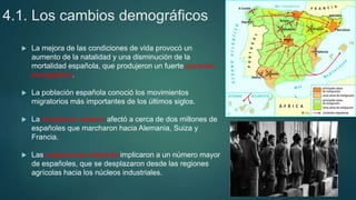 4.1. Los cambios demográficos
 La mejora de las condiciones de vida provocó un
aumento de la natalidad y una disminución de la
mortalidad española, que produjeron un fuerte aumento
demográfico.
 La población española conoció los movimientos
migratorios más importantes de los últimos siglos.
 La emigración exterior afectó a cerca de dos millones de
españoles que marcharon hacia Alemania, Suiza y
Francia.
 Las migraciones interiores implicaron a un número mayor
de españoles, que se desplazaron desde las regiones
agrícolas hacia los núcleos industriales.
 
