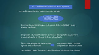 4- La modernización de la sociedad española
4.1. LOS CAMBIOS
DEMOGRÁFICOS
Los cambios económicos trajeron cambios sociales
Crecimiento demográfico por el descenso de la mortalidad y tasas
altas de natalidad.
Emigración a Europa Occidental: 2 millones de españoles cuyo dinero
enviado a España sirvió para el desarrollo del país.
Éxodo rural: emigración de las zonas
agrarias a las industriales
Crecimiento de las ciudades;
despoblación de zonas rurales.
Las ciudades crecen de manera desordenada sin infraestructuras básicas.
 
