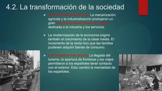 4.2. La transformación de la sociedad
 La mejora del nivel de vida. La mecanización
agrícola y la industrialización produjeron un
gran crecimiento de la población urbana
dedicada a la industria y los servicios.
 La modernización de la economía originó
también el crecimiento de la clase media. El
incremento de la renta hizo que las familias
pudiesen adquirir bienes de consumo.
 Una sociedad más abierta. La llegada del
turismo, la apertura de fronteras y los viajes
permitieron a los españoles tener contacto
con el exterior. Esto cambió la mentalidad de
los españoles.
 