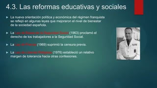 4.3. Las reformas educativas y sociales
 La nueva orientación política y económica del régimen franquista
se reflejó en algunas leyes que mejoraron el nivel de bienestar
de la sociedad española.
 La Ley de Bases de la Seguridad Social (1963) proclamó el
derecho de los trabajadores a la Seguridad Social.
 La Ley de Prensa (1969) suprimió la censura previa.
 La Ley de Libertad Religiosa (1976) estableció un relativo
margen de tolerancia hacia otras confesiones.
 