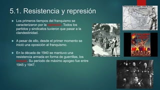 5.1. Resistencia y represión
 Los primeros tiempos del franquismo se
caracterizaron por la represión. Todos los
partidos y sindicatos tuvieron que pasar a la
clandestinidad.
 A pesar de ello, desde el primer momento se
inició una oposición al franquismo.
 En la década de 1940 se mantuvo una
resistencia armada en forma de guerrillas, los
maquis. Su período de máximo apogeo fue entre
1945 y 1947.
 