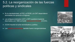 5.2. La reorganización de las fuerzas
políticas y sindicales
 En la clandestinidad, el PCE, el PSOE y la CNT desarrollaron
actividades de oposición al régimen.
 Los antiguos sindicatos (UGT y CNT) quedaron bastante
diezmados y en 1964 se fundó Comisiones Obreras (CCOO).
 CCOO impulsó la lucha reivindicativa y política.
 Los partidos nacionalistas también fueron reorganizándose.
 