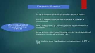 5- La oposición al franquismo
5.2 LA REORGANIZACIÓNDE
LAS FUERZAS POLÍTICAS Y
SINDICALES
En los 50 desaparece la actividad guerrillera y crece la política.
El PCE es la organización que tiene una mayor actividad en la
clandestinidad.
CCOO sustituye a UGT y CNT como principal organización sindical
clandestina.
Desde la democracia cristiana (derecha) también crece la oposición al
Franquismo (Reunión de Munich de 1962).
El nacionalismo vasco y catalán se reorganiza: nacimiento de ETA en
1959.
 