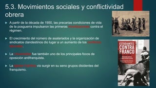 5.3. Movimientos sociales y conflictividad
obrera
 A partir de la década de 1950, las precarias condiciones de vida
de la posguerra impulsaron las primeras movilizaciones contra el
régimen.
 El crecimiento del número de asalariados y la organización de
sindicatos clandestinos dio lugar a un aumento de los conflictos
laborales.
 La Universidad fue también uno de los principales focos de
oposición antifranquista.
 La Iglesia Católica vio surgir en su seno grupos disidentes del
franquismo.
 