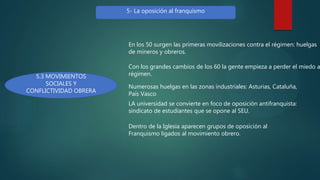 5- La oposición al franquismo
5.3 MOVIMIENTOS
SOCIALES Y
CONFLICTIVIDAD OBRERA
En los 50 surgen las primeras movilizaciones contra el régimen: huelgas
de mineros y obreros.
Con los grandes cambios de los 60 la gente empieza a perder el miedo a
régimen.
Numerosas huelgas en las zonas industriales: Asturias, Cataluña,
País Vasco
LA universidad se convierte en foco de oposición antifranquista:
sindicato de estudiantes que se opone al SEU.
Dentro de la Iglesia aparecen grupos de oposición al
Franquismo ligados al movimiento obrero.
 
