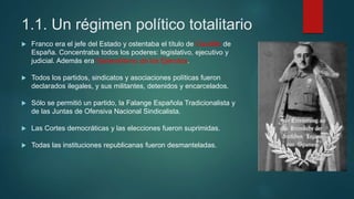 1.1. Un régimen político totalitario
 Franco era el jefe del Estado y ostentaba el título de Caudillo de
España. Concentraba todos los poderes: legislativo, ejecutivo y
judicial. Además era Generalísimo de los Ejércitos.
 Todos los partidos, sindicatos y asociaciones políticas fueron
declarados ilegales, y sus militantes, detenidos y encarcelados.
 Sólo se permitió un partido, la Falange Española Tradicionalista y
de las Juntas de Ofensiva Nacional Sindicalista.
 Las Cortes democráticas y las elecciones fueron suprimidas.
 Todas las instituciones republicanas fueron desmanteladas.
 