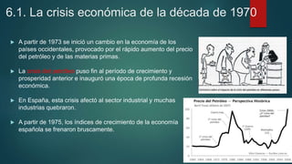 6.1. La crisis económica de la década de 1970
 A partir de 1973 se inició un cambio en la economía de los
países occidentales, provocado por el rápido aumento del precio
del petróleo y de las materias primas.
 La crisis del petróleo puso fin al período de crecimiento y
prosperidad anterior e inauguró una época de profunda recesión
económica.
 En España, esta crisis afectó al sector industrial y muchas
industrias quebraron.
 A partir de 1975, los índices de crecimiento de la economía
española se frenaron bruscamente.
 