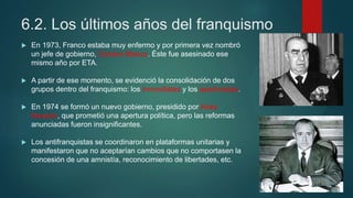 6.2. Los últimos años del franquismo
 En 1973, Franco estaba muy enfermo y por primera vez nombró
un jefe de gobierno, Carrero Blanco. Éste fue asesinado ese
mismo año por ETA.
 A partir de ese momento, se evidenció la consolidación de dos
grupos dentro del franquismo: los inmovilistas y los aperturistas.
 En 1974 se formó un nuevo gobierno, presidido por Arias
Navarro, que prometió una apertura política, pero las reformas
anunciadas fueron insignificantes.
 Los antifranquistas se coordinaron en plataformas unitarias y
manifestaron que no aceptarían cambios que no comportasen la
concesión de una amnistía, reconocimiento de libertades, etc.
 